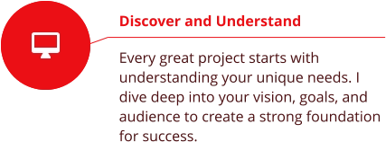 Discover and Understand  Every great project starts with understanding your unique needs. I dive deep into your vision, goals, and audience to create a strong foundation for success.